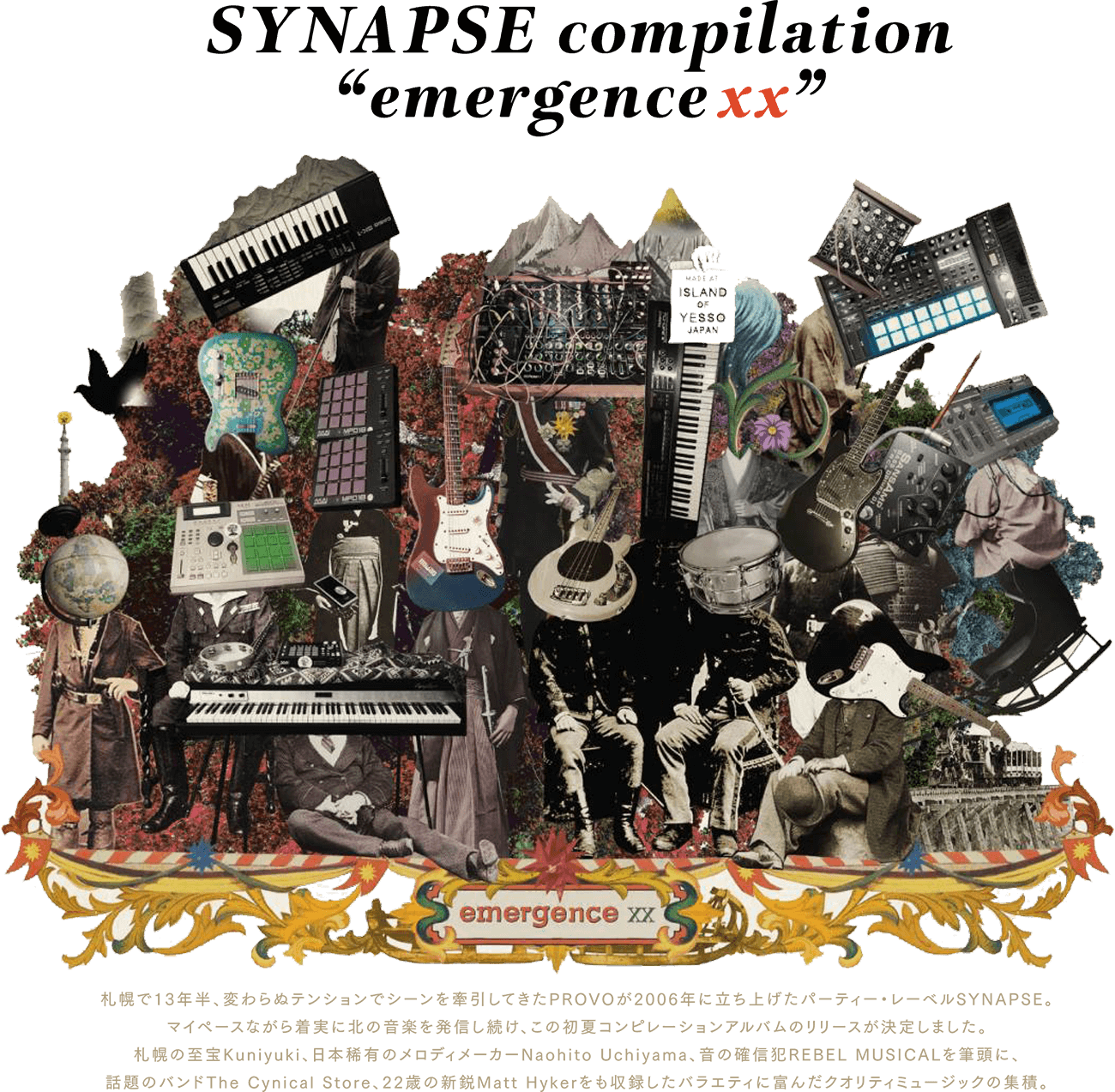 SYNAPSE compilation emergence xx  札幌で13年半、変わらぬテンションでシーンを牽引してきたPROVOが2006年に立ち上げたパーティー・レーベルSYNAPSE。 マイペースながら着実に北の音楽を発信し続け、この初夏コンピレーションアルバムのリリースが決定しました。 札幌の至宝Kuniyuki、日本稀有のメロディメーカーNaohito Uchiyama、音の確信犯REBEL MUSICALを筆頭に、 話題のバンドThe Cynical Store、22歳の新鋭Matt Hykerをも収録したバラエティに富んだクオリティミュージックの集積。